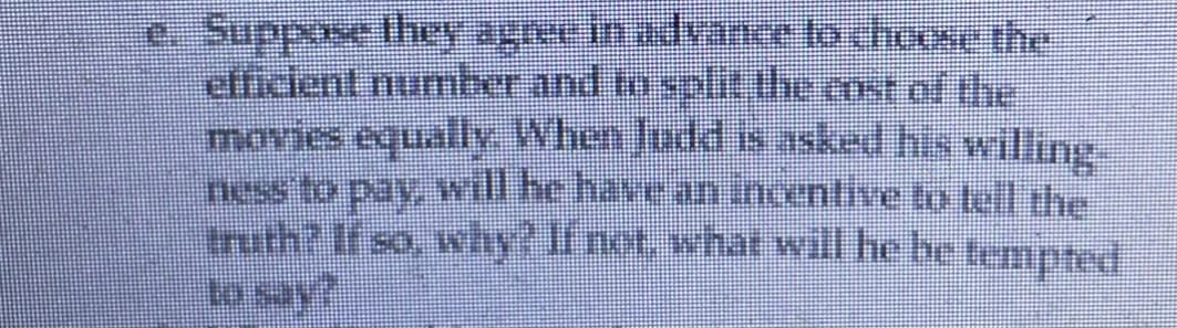 0.Suppose they agree in advance lo choose the
efficient number and to split the cnst of the
movies equally. When Judd S asked his willing.
ness to pay, will he have aniinoentive to tel the
truth? If so, why? If not, what will he be tempted
to say?
