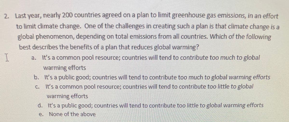 2. Last year, nearly 200 countries agreed on a plan to limit greenhouse gas emissions, in an effort
to limit climate change. One of the challenges in creating such a plan is that climate change is a
global phenomenon, depending on total emissions from all countries. Which of the following
best describes the benefits of a plan that reduces global warming?
a. It's a common pool resource; countries will tend to contribute too much to global
warming efforts
b. It's a public good; countries will tend to contribute too much to global warming efforts
C.
It's a common pool resource; countries will tend to contribute too little to global
warming efforts
d. It's a public good; countries will tend to contribute too little to global warming efforts
e. None of the above
