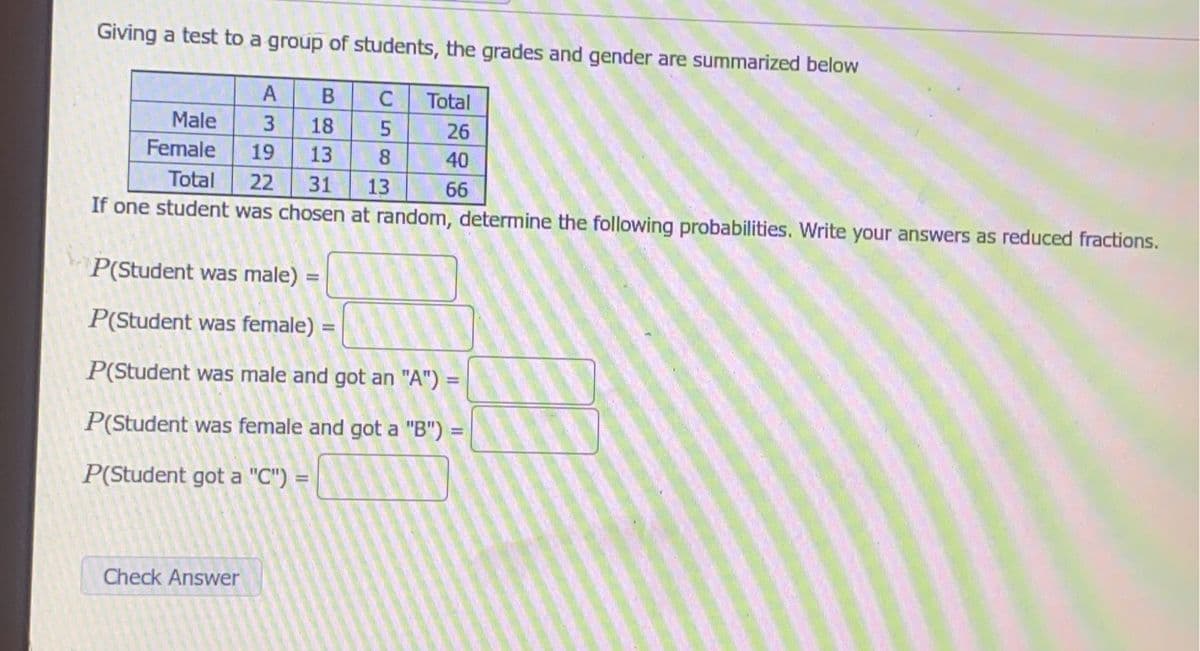 Giving a test to a group of students, the grades and gender are summarized below
C Total
A B
3 18 5
13 8
13
Male
Female
26
40
66
19
Total 22 31
If one student was chosen at random, determine the following probabilities. Write your answers as reduced fractions.
P(Student was male) =
P(Student was female) =
P(Student was male and got an "A") =
P(Student was female and got a "B")
P(Student got a "C") =
Check Answer