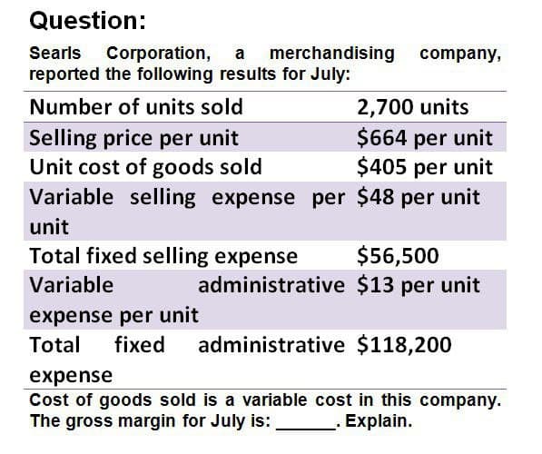 Question:
Searls Corporation, a merchandising
reported the following results for July:
Number of units sold
Selling price per unit
company,
2,700 units
$664 per unit
$405 per unit
Unit cost of goods sold
Variable selling expense per $48 per unit
unit
Total fixed selling expense
Variable
expense per unit
Total fixed
$56,500
administrative $13 per unit
administrative $118,200
expense
Cost of goods sold is a variable cost in this company.
The gross margin for July is:
. Explain.