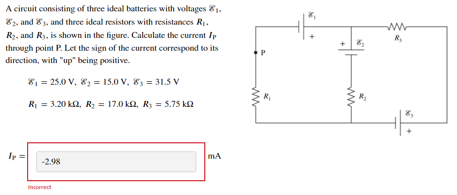 A circuit consisting of three ideal batteries with voltages 81,
E2, and E3, and three ideal resistors with resistances R1,
81
R3
R2, and R3, is shown in the figure. Calculate the current Ip
through point P. Let the sign of the current correspond to its
direction, with "up" being positive.
E1 = 25.0 V, E2 = 15.0 V, E3 = 31.5 V
R1
R2
R = 3.20 k2, R2 = 17.0 k2, R3 = 5.75 k2
mA
I :
-2.98
Incorrect
P.
