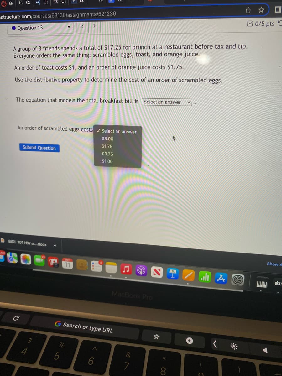 Gts C U₁ ts
structure.com/courses/63130/assignments/521230
Question 13
A group of 3 friends spends a total of $17.25 for brunch at a restaurant before tax and tip.
Everyone orders the same thing: scrambled eggs, toast, and orange juice.
An order of toast costs $1, and an order of orange juice costs $1.75.
Use the distributive property to determine the cost of an order of scrambled eggs.
The equation that models the total breakfast bill is Select an answer
An order of scrambled eggs costs ✓ Select an answer
$3.00
$1.75
Submit Question
< >
BIOL 101 HW o....docx
11
%
$3.75
$1.00
G Search or type URL
6
C
MacBook Pro
&
7
CO
all A
✩✩ I
@
0/5 pts C
Show A