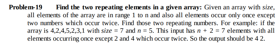 Problem-19
Find the two repeating elements in a given array: Given an array with size,
all elements of the array are in range 1 to n and also all elements occur only once except
two numbers which occur twice. Find those two repeating numbers. For example: if the
array is 4,2,4,5,2,3,1 with size = 7 and n = 5. This input has n + 2 = 7 elements with all
elements occurring once except 2 and 4 which occur twice. So the output should be 4 2.
