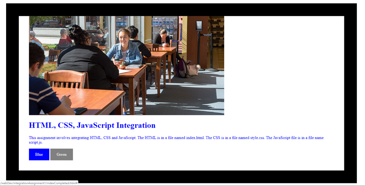 HTML, CSS, JavaScript Integration
This assignment involves integrating HTML, CSS and JavaScript. The HTML is in a file named index.html. The CSS is in a file named style.css. The JavaScript file is in a file name
script.js.
Blue
Green
/webDev/integrationAssignment1/indexCompleted.html#
