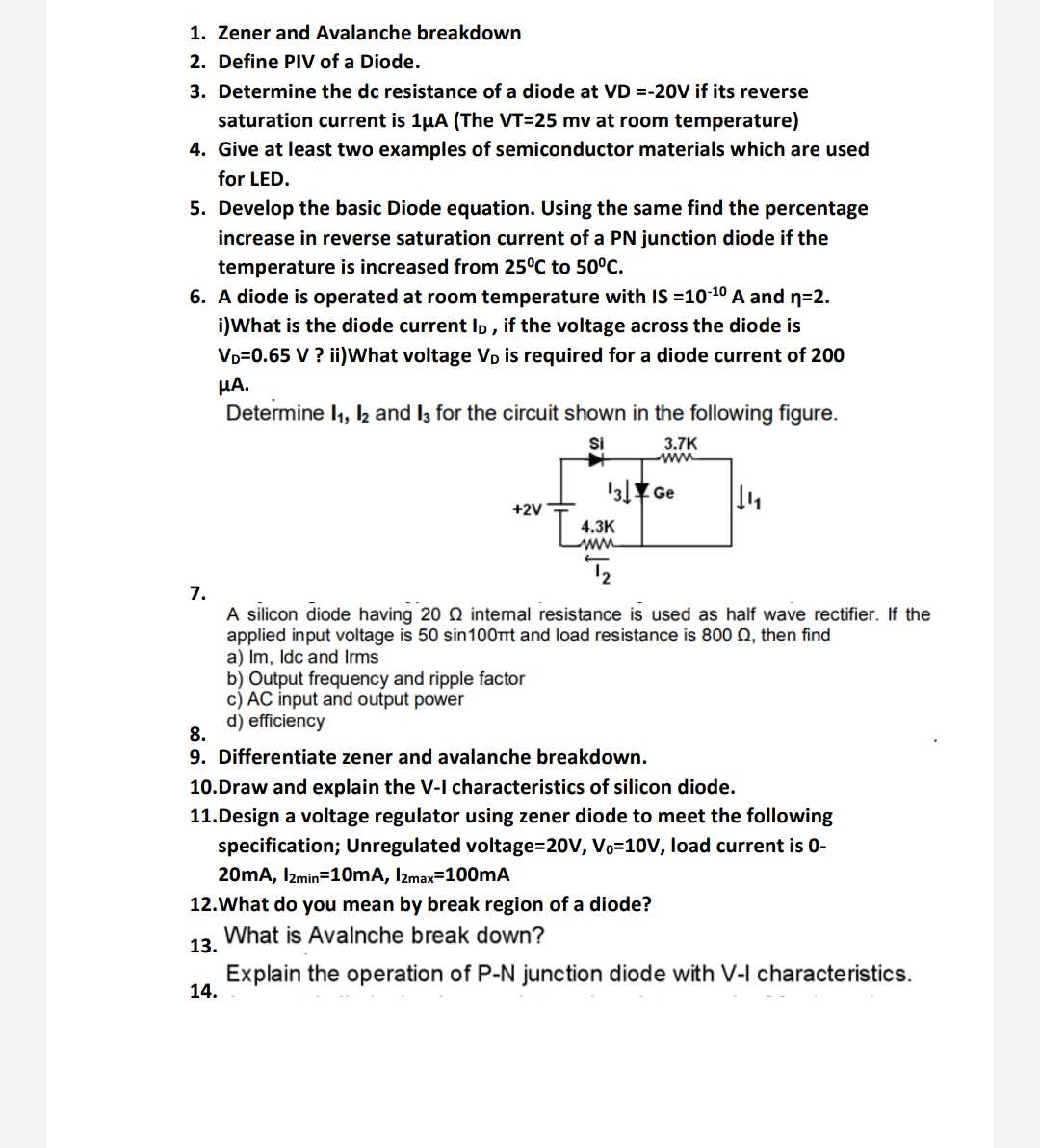 1. Zener and Avalanche breakdown
2. Define PIV of a Diode.
3. Determine the dc resistance of a diode at VD =-20V if its reverse
saturation current is 1uA (The VT=25 mv at room temperature)
4. Give at least two examples of semiconductor materials which are used
for LED.
5. Develop the basic Diode equation. Using the same find the percentage
increase in reverse saturation current of a PN junction diode if the
temperature is increased from 25°C to 50°C.
6. A diode is operated at room temperature with IS =10-¹0 A and n=2.
i)What is the diode current ID, if the voltage across the diode is
VD=0.65 V ? ii)What voltage VĎ is required for a diode current of 200
μΑ.
Determine 1₁, 12 and 13 for the circuit shown in the following figure.
Si
3.7K
www
13 Ge
||₁₁|
+2V
4.3K
www
T₂
7.
A silicon diode having 200 internal resistance is used as half wave rectifier. If the
applied input voltage is 50 sin100πt and load resistance is 800 Q2, then find
a) Im, Idc and Irms
b) Output frequency and ripple factor
c) AC input and output power
d) efficiency
8.
9. Differentiate zener and avalanche breakdown.
10.Draw and explain the V-I characteristics of silicon diode.
11.Design a voltage regulator using zener diode to meet the following
specification; Unregulated voltage=20V, Vo=10V, load current is 0-
20mA, 12min=10mA, 12max=100mA
12. What do you mean by break region of a diode?
What is Avalnche break down?
13.
Explain the operation of P-N junction diode with V-I characteristics.
14.