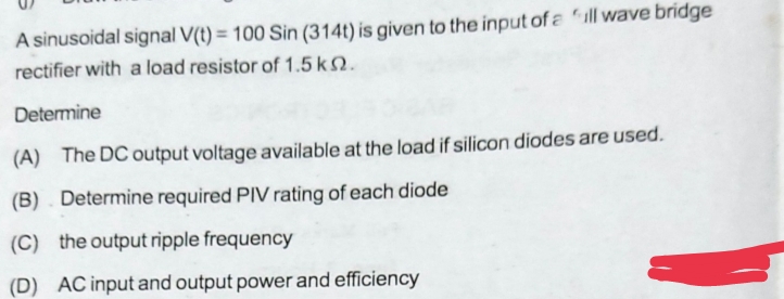 A sinusoidal signal V(t) = 100 Sin (314t) is given to the input of a full wave bridge
rectifier with a load resistor of 1.5 kn.
Determine
(A) The DC output voltage available at the load if silicon diodes are used.
(B)
Determine required PIV rating of each diode
(C) the output ripple frequency
(D) AC input and output power and efficiency