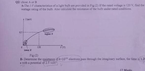 Q2 chose A or B
A-The I-V characteristics of a light bulb are provided in Fig.(2) If the rated voltage is 120 V, find the
wattage rating of the bulb. Also calculate the resistance of the bulb under rated conditions.
(mA)
higher R
TO
lower R
Fig.(2)
B-Determine the resistance if 4-10¹6 electrons pass through the imaginary surface, the time is 1.28
s with a potential of 2.5 volt?
12 Marks
0
120