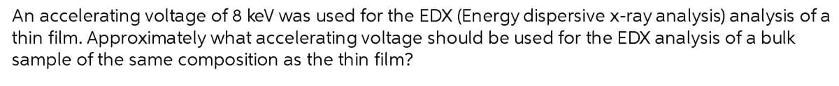 An accelerating voltage of 8 keV was used for the EDX (Energy dispersive x-ray analysis) analysis of a
thin film. Approximately what accelerating voltage should be used for the EDX analysis of a bulk
sample of the same composition as the thin film?