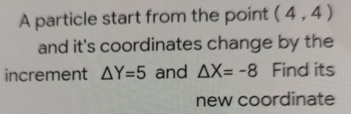 A particle start from the point (4,4)
and it's coordinates change by the
increment AY=5 and AX= -8 Find its
new coordinate