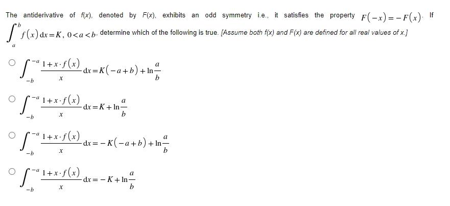 The antiderivative of f(x), denoted by F(x), exhibits an odd symmetry i.e., it satisfies the property F(-x) = -F(x). If
9.
)dx=K, 0<a<b determine which of the following is true. [Assume both f(x) and F(x) are defined for all real values of x.]
'1+x•f(x)
-dr=K(-a+b)+ In-
b
-b
1+x•f(x)
a
-dx =K+ In-
b
-b
*-ª 1+x•f (x)
a
-dr= - K(-a+b) + In-
b
-b
S"1+x:/(x) dx= - K+ In-
a
-dx= - K+ In=
b
-b
