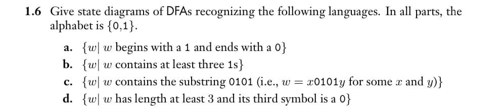 1.6 Give state diagrams of DFAs recognizing the following languages. In all parts, the
alphabet is {0,1}.
a. {w w begins with a 1 and ends with a 0}
b. {ww contains at least three 1s}
c. {w w contains the substring 0101 (i.e., w = x0101y for some x and y)}
d. {w w has length at least 3 and its third symbol is a 0}