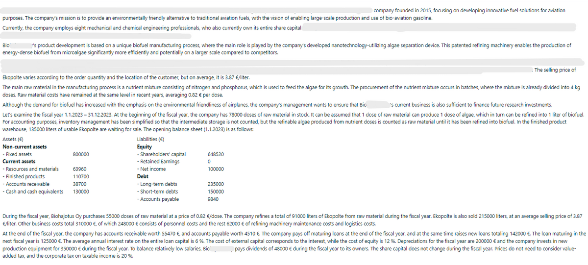purposes. The company's mission is to provide an environmentally friendly alternative to traditional aviation fuels, with the vision of enabling large-scale production and use of bio-aviation gasoline.
Currently, the company employs eight mechanical and chemical engineering professionals, who also currently own its entire share capital
Bio'
's product development is based on a unique biofuel manufacturing process, where the main role is played by the company's developed nanotechnology-utilizing algae separation device. This patented refining machinery enables the production of
energy-dense biofuel from microalgae significantly more efficiently and potentially on a larger scale compared to competitors.
Assets (€)
Non-current assets
Ekopolte varies according to the order quantity and the location of the customer, but on average, it is 3.87 €/liter.
The main raw material in the manufacturing process is a nutrient mixture consisting of nitrogen and phosphorus, which is used to feed the algae for its growth. The procurement of the nutrient mixture occurs in batches, where the mixture is already divided into 4 kg
doses. Raw material costs have remained at the same level in recent years, averaging 0.82 € per dose.
Although the demand for biofuel has increased with the emphasis on the environmental friendliness of airplanes, the company's management wants to ensure that Bio
's current business is also sufficient to finance future research investments.
Let's examine the fiscal year 1.1.2023 - 31.12.2023. At the beginning of the fiscal year, the company has 78000 doses of raw material in stock. It can be assumed that 1 dose of raw material can produce 1 dose of algae, which in turn can be refined into 1 liter of biofuel.
For accounting purposes, inventory management has been simplified so that the intermediate storage is not counted, but the refinable algae produced from nutrient doses is counted as raw material until it has been refined into biofuel. In the finished product
warehouse, 135000 liters of usable Ekopolte are waiting for sale. The opening balance sheet (1.1.2023) is as follows:
- Fixed assets
Current assets
- Resources and materials
Finished products
- Accounts receivable
- Cash and cash equivalents
800000
63960
110700
38700
130000
Liabilities (€)
Equity
- Shareholders' capital
- Retained Earnings
- Net income
Debt
company founded in 2015, focusing on developing innovative fuel solutions for aviation
- Long-term debts
- Short-term debts
- Accounts payable
648520
0
100000
235000
150000
9840
The selling price of
During the fiscal year, Biohajotus Oy purchases 55000 doses of raw material at a price of 0.82 €/dose. The company refines a total of 91000 liters of Ekopolte from raw material during the fiscal year. Ekopolte is also sold 215000 liters, at an average selling price of 3.87
€/liter. Other business costs total 310000 €, of which 248000 € consists of personnel costs and the rest 62000 € of refining machinery maintenance costs and logistics costs.
At the end of the fiscal year, the company has accounts receivable worth 55470 €, and accounts payable worth 4510 €. The company pays off maturing loans at the end of the fiscal year, and at the same time raises new loans totaling 142000 €. The loan maturing in the
next fiscal year is 125000 €. The average annual interest rate on the entire loan capital is 6 %. The cost of external capital corresponds to the interest, while the cost of equity is 12 %. Depreciations for the fiscal year are 200000 € and the company invests in new
production equipment for 350000 € during the fiscal year. To balance relatively low salaries, Bic
pays dividends of 48000 € during the fiscal year to its owners. The share capital does not change during the fiscal year. Prices do not need to consider value-
added tax, and the corporate tax on taxable income is 20 %.