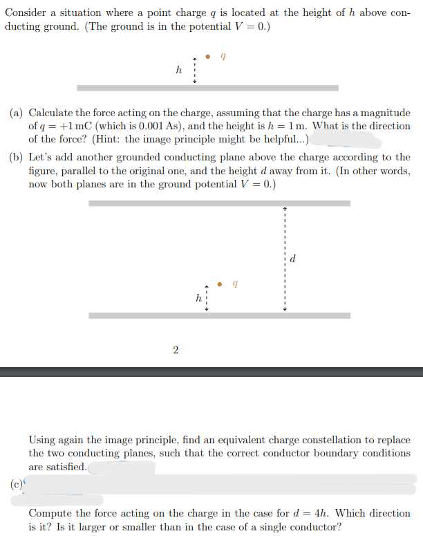 Consider a situation where a point charge q is located at the height of h above con-
ducting ground. (The ground is in the potential V = 0.)
(a) Calculate the force acting on the charge, assuming that the charge has a magnitude
of q = +1 mC (which is 0.001 As), and the height is h = 1 m. What is the direction
of the force? (Hint: the image principle might be helpful...)
(b) Let's add another grounded conducting plane above the charge according to the
figure, parallel to the original one, and the height d away from it. (In other words,
now both planes are in the ground potential V = 0.)
2
Using again the image principle, find an equivalent charge constellation to replace
the two conducting planes, such that the correct conductor boundary conditions
are satisfied.
(c)
Compute the force acting on the charge in the case for d = 4h. Which direction
is it? Is it larger or smaller than in the case of a single conductor?