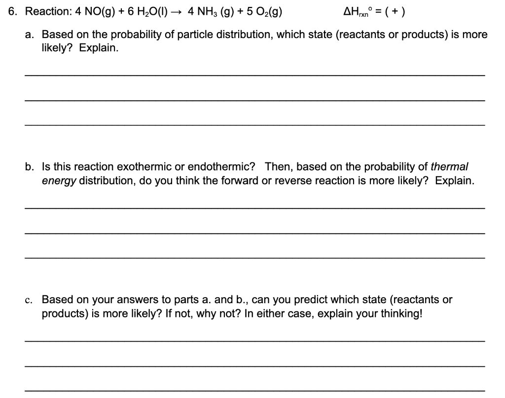 6. Reaction: 4 NO(g) + 6 H2O(1) -
4 NH3 (g) + 5 O2(g)
AHxn° =
( +)
a. Based on the probability of particle distribution, which state (reactants or products) is more
likely? Explain.
b. Is this reaction exothermic or endothermic? Then, based on the probability of thermal
energy distribution, do you think the forward or reverse reaction is more likely? Explain.
c. Based on your answers to parts a. and b., can you predict which state (reactants or
products) is more likely? If not, why not? In either case, explain your thinking!
