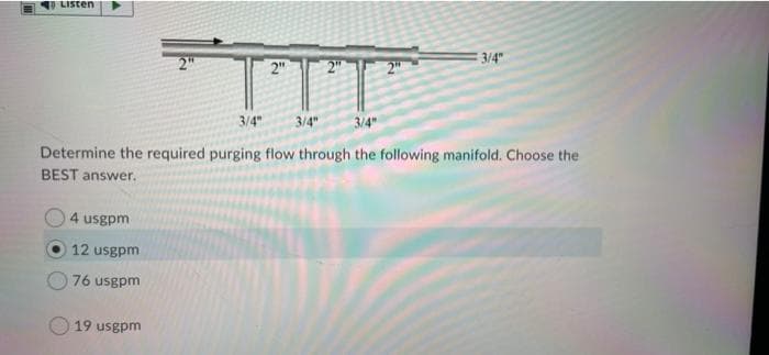 LISten
TTT
2"
2"
2"
3/4"
3/4
3/4"
3/4"
Determine the required purging flow through the following manifold. Choose the
BEST answer.
4 usgpm
12 usgpm
76 usgpm
19 usgpm
