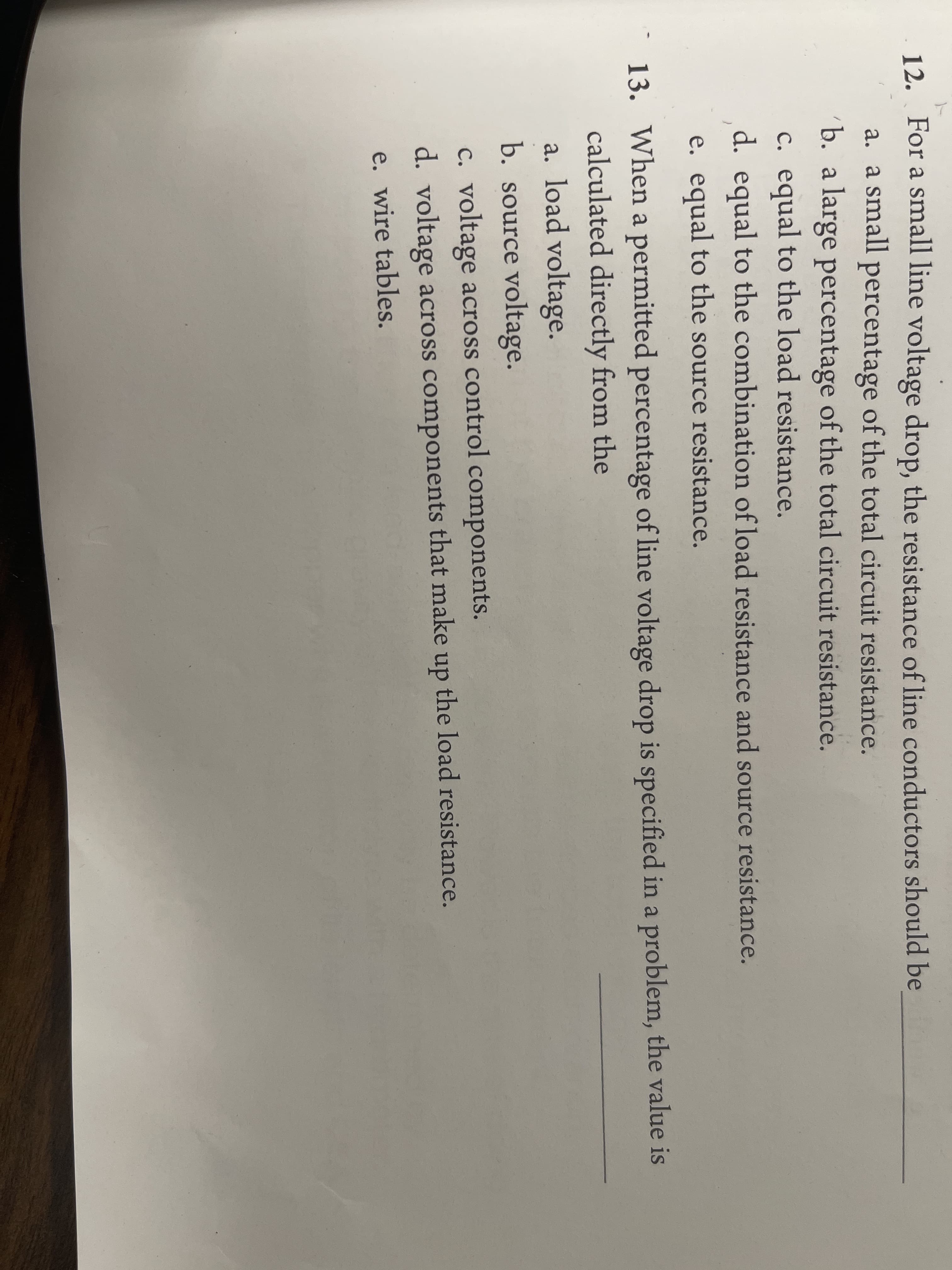 12. For a small line voltage drop, the resistance of line conductors should be
a. a small percentage of the total circuit resistance.
b. a large percentage of the total circuit resistance.
c. equal to the load resistance.
d. equal to the combination of load resistance and source resistance.
e. equal to the source resistance.
13. When a permitted percentage of line voltage drop is specified in a problem, the value is
calculated directly from the
a. load voltage.
b. source voltage.
c. voltage across control components.
d. voltage across components that make up the load resistance.
e. wire tables.
