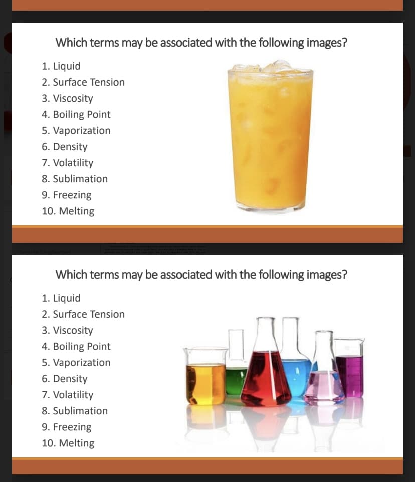 Which terms may be associated with the following images?
1. Liquid
2. Surface Tension
3. Viscosity
4. Boiling Point
5. Vaporization
6. Density
7. Volatility
8. Sublimation
9. Freezing
10. Melting
Which terms may be associated with the following images?
1. Liquid
2. Surface Tension
3. Viscosity
4. Boiling Point
5. Vaporization
6. Density
7. Volatility
8. Sublimation
9. Freezing
10. Melting