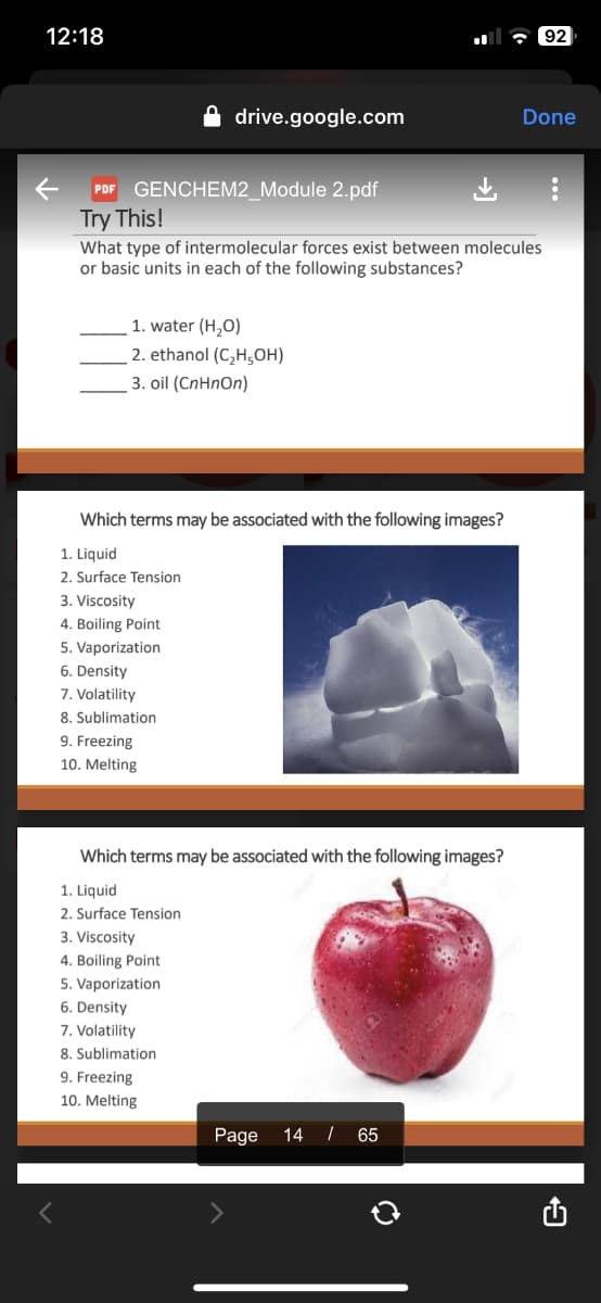 12:18
←
<
drive.google.com
PDF GENCHEM2_Module 2.pdf
Try This!
What type of intermolecular forces exist between molecules
or basic units in each of the following substances?
1. water (H₂O)
2. ethanol (C₂H5OH)
3. oil (CnHnOn)
Which terms may be associated with the following images?
1. Liquid
2. Surface Tension
3. Viscosity
4. Boiling Point
5. Vaporization
6. Density
7. Volatility
8. Sublimation
9. Freezing
10. Melting
Which terms may be associated with the following images?
1. Liquid
2. Surface Tension
3. Viscosity
4. Boiling Point
5. Vaporization
6. Density
7. Volatility
8. Sublimation
9. Freezing
10. Melting
Page 14 / 65
92
Done