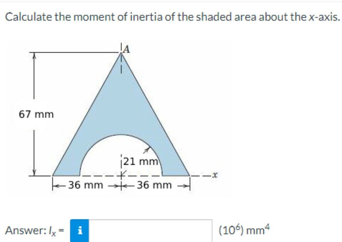 Calculate the moment of inertia of the shaded area about the x-axis.
67 mm
21 mm
-+-
36 mm 36 mm
-x
Answer: Ix = i
(106) mm4
