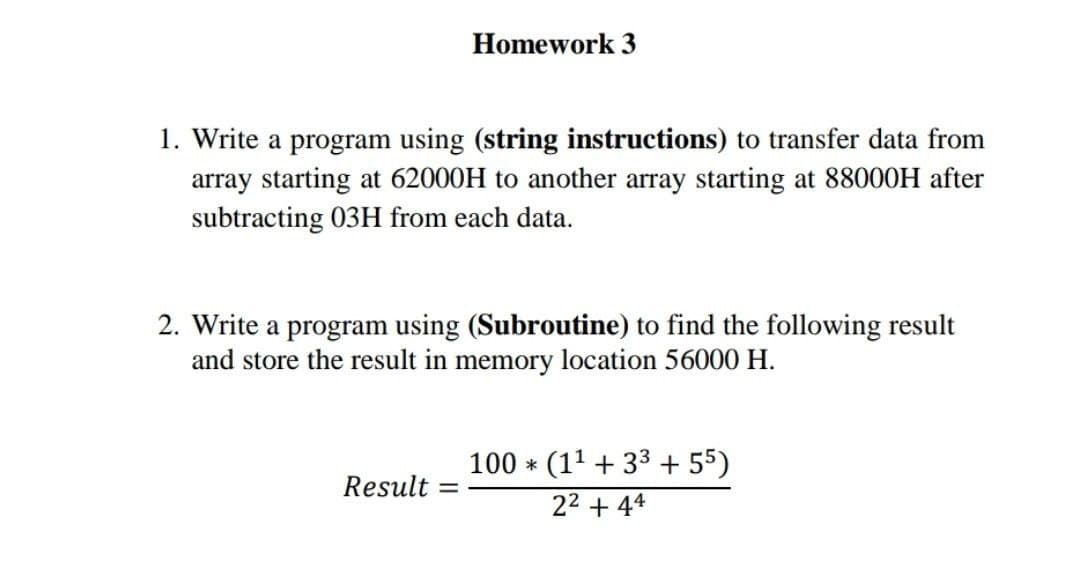 Homework 3
1. Write a program using (string instructions) to transfer data from
array starting at 62000H to another array starting at 88000H after
subtracting 03H from each data.
2. Write a program using (Subroutine) to find the following result
and store the result in memory location 56000 H.
100 * (11 + 33 + 55)
Result =
22 + 44
