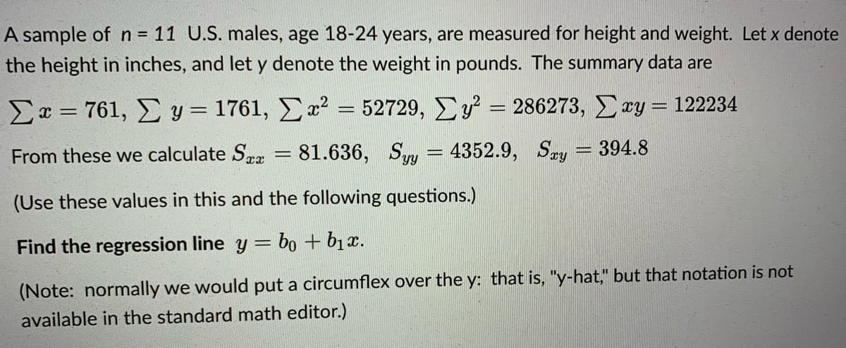 A sample of n = 11 U.S. males, age 18-24 years, are measured for height and weight. Let x denote
the height in inches, and let y denote the weight in pounds. The summary data are
Σ--761, Συ-1761 , Σα 52729, Σν-286273, Συ- 122234
From these we calculate Sra
81.636, Syy = 4352.9, Sey = 394.8
YY
(Use these values in this and the following questions.)
Find the regression line y =
= bo + b1x.
(Note: normally we would put a circumflex over the y: that is, "y-hat," but that notation is not
available in the standard math editor.)
