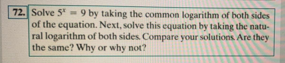 72. Solve 5 = 9 by taking the common logarithm of both sides
of the equation. Next, solve this equation by taking the natu-
ral logarithm of both sides. Compare your solutions. Are they
the same? Why or why not?
%3D
