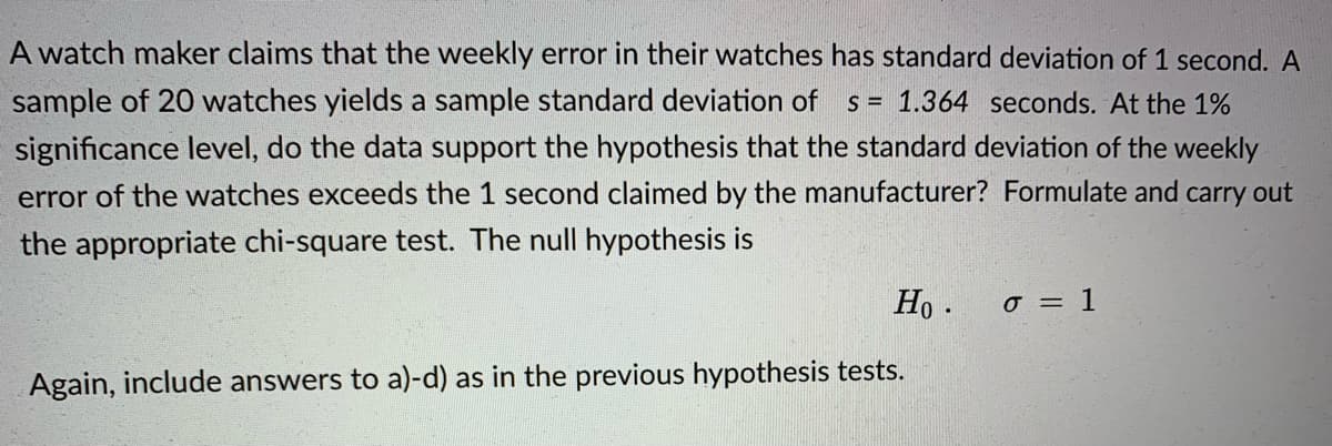 A watch maker claims that the weekly error in their watches has standard deviation of 1 second. A
sample of 20 watches yields a sample standard deviation of
significance level, do the data support the hypothesis that the standard deviation of the weekly
error of the watches exceeds the 1 second claimed by the manufacturer? Formulate and carry out
s = 1.364 seconds. At the 1%
the appropriate chi-square test. The null hypothesis is
Ho .
o = 1
Again, include answers to a)-d) as in the previous hypothesis tests.
