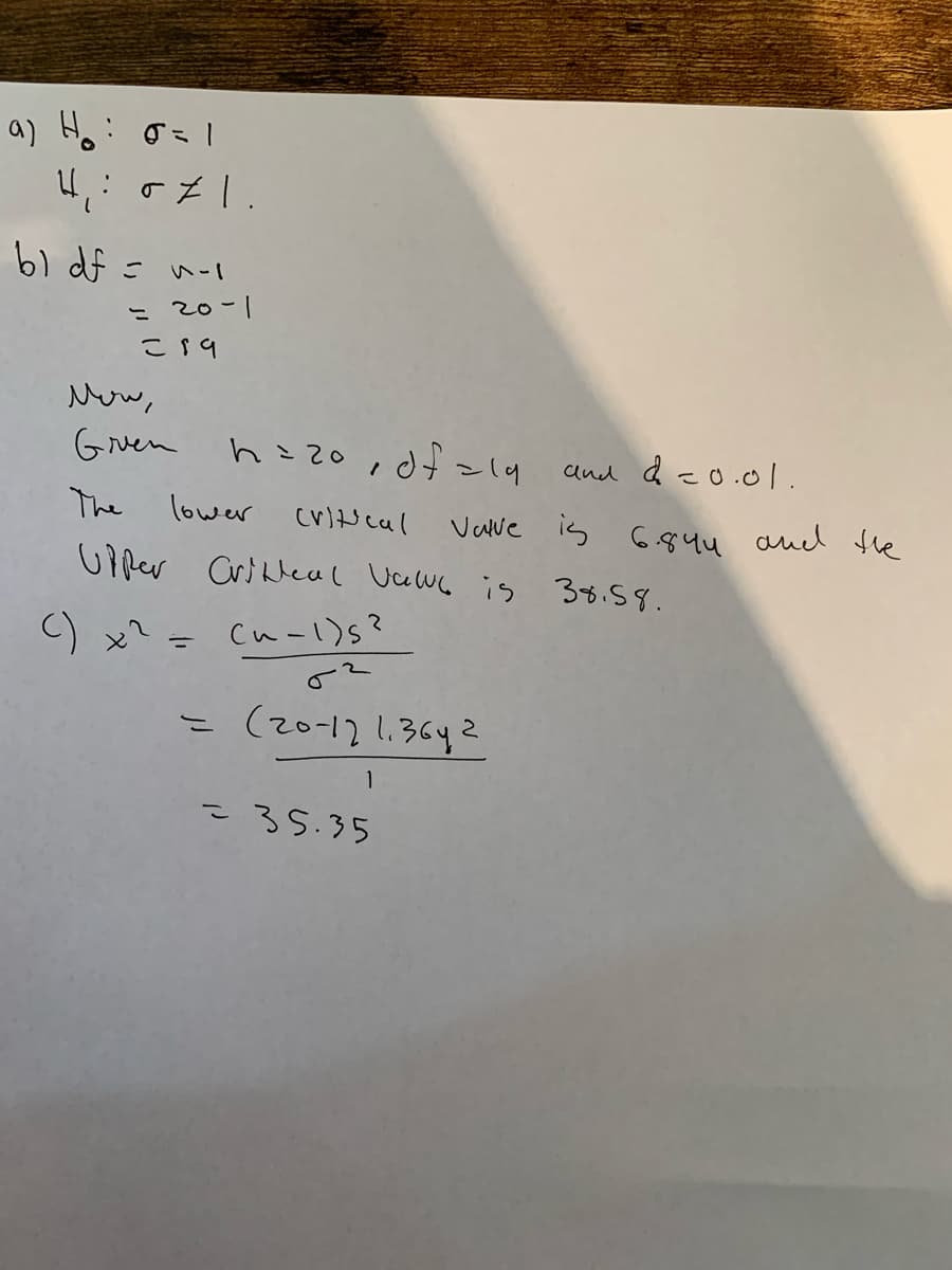 a) Ho: o=1
b1 df =
こ 20-1
こs9
New,
Gruen
hこzo id~4
and d -o.0L.
The
lower
cv)t cal
Vave is G844 aud the
Ui per Crideal Vawe is 38.58.
C) x? =
Cu-l)s?
こ(20-121.36
1
こ35.35
