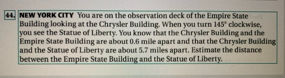 44. NEW YORK CITY You are on the observation deck of the Empire State
Building looking at the Chrysler Building. When you turn 145° clockwise,
you see the Statue of Liberty. You know that the Chrysler Building and the
Empire State Building are about 0.6 mile apart and that the Chrysler Building
and the Statue of Liberty are about 5.7 miles apart. Estimate the distance
between the Empire State Building and the Statue of Liberty.

