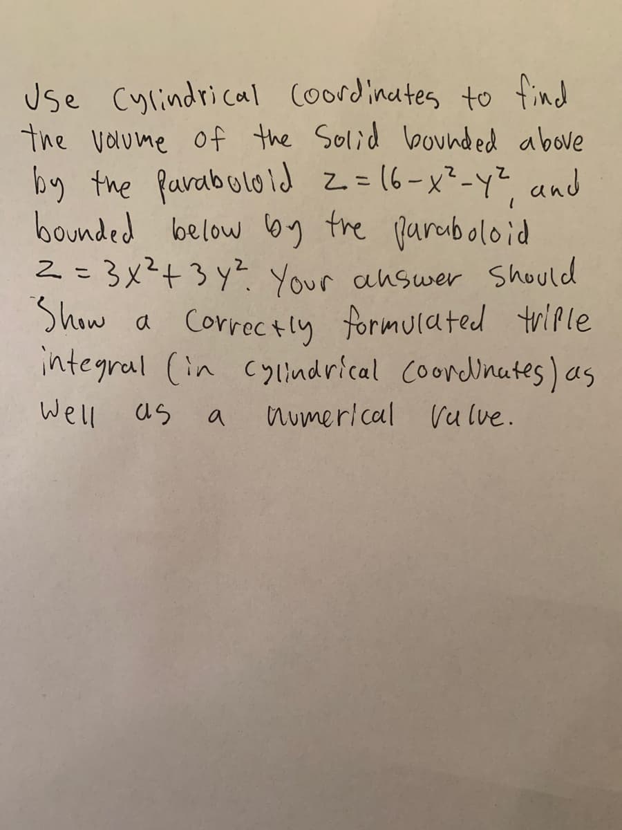 use Cylindrical Coordinates to find
the voume of the Solid bounded above
by the farabulold z=(6-x²-y², and
bounded below 6g the parciboloid
2=3x²+3y? Your answer Should
Show a Correctly formulated tviple
integral (in cylindrical coordinates) as
Well as
a
numerlcal Vu lve.
