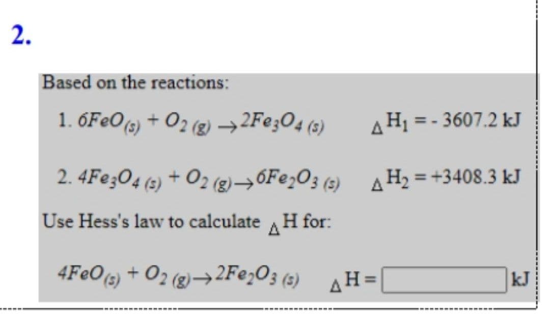 2.
Based on the reactions:
1. 6F€O(g) + O2 (g) →2F¢;O4 (3)
AH1 = - 3607.2 kJ
2. 4Fe;O4 (2) + O2 (g)→6F@;O3 (z) A H2 = +3408.3 kJ
Use Hess's law to calculate H for:
A
4FeO(s) + O2 (2)–→2F@;O3 (3)
4H=
kJ
