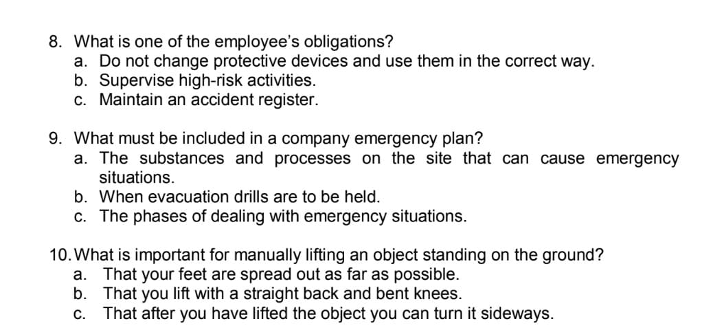 8. What is one of the employee's obligations?
a. Do not change protective devices and use them in the correct way.
b. Supervise high-risk activities.
c. Maintain an accident register.
9. What must be included in a company emergency plan?
a. The substances and processes on the site that can cause emergency
situations.
b. When evacuation drills are to be held.
c. The phases of dealing with emergency situations.
10. What is important for manually lifting an object standing on the ground?
That your feet are spread out as far as possible.
b. That you lift with a straight back and bent knees.
c. That after you have lifted the object you can turn it sideways.
а.
