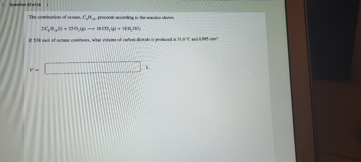 < Question 20 of 28
The combustion of octane, C,H8, proceeds according to the reaction shown.
2 C,H (1) + 25 0,(g) 16 CO, (g) + 18 H, O(1)
If 538 mol of octane combusts, what volume of carbon dioxide is produced at 31.0 C and 0.995 atm?
V =
