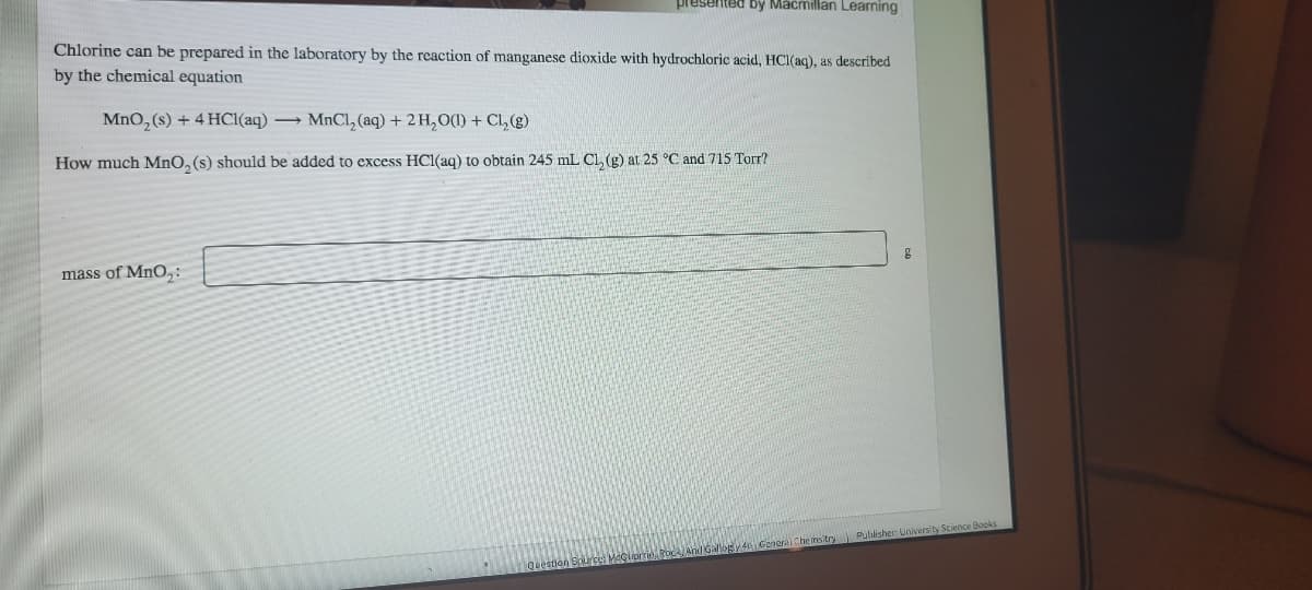 presented by Mácmillan Learning
Chlorine can be prepared in the laboratory by the reaction of manganese dioxide with hydrochloric acid, HCl(aq), as described
by the chemical equation
MnO, (s) + 4 HCI(aq)
→ MnCl, (aq) +2 H, O(1) + Cl, (g)
How much MnO, (s) should be added to excess HCl(aq) to obtain 245 mL Cl, (g) at 25 °C and 715 Torr?
mass of MnO,:
Pullisher: Univers ty Science Books
neral Che msitry
Question Source: Macliorie RocA And Ga
