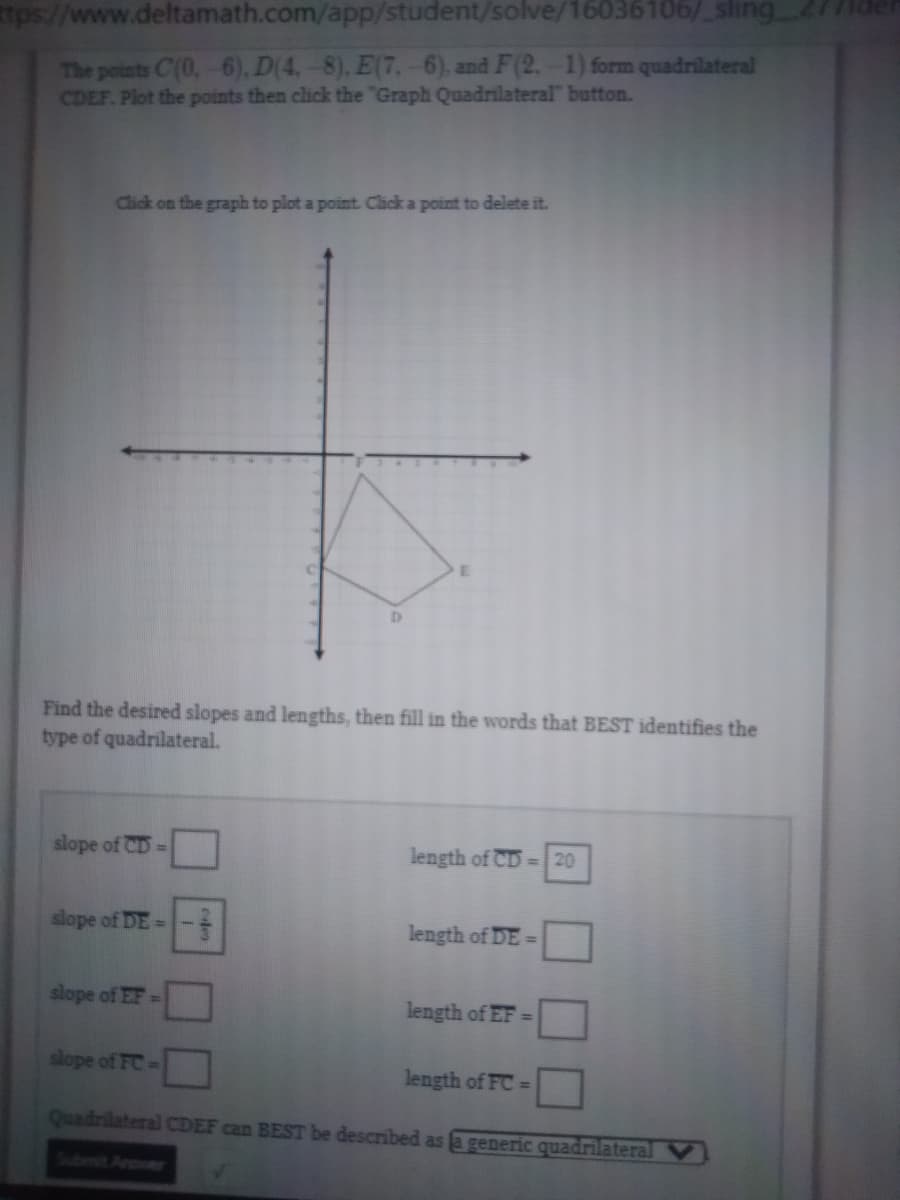 ttps://www.deltamath.com/app/student/solve/16036106/ sling
The points C(0,-6), D(4,-8). E(7,-6), and F(2,-1) form quadrilateral
CDEF. Plot the points then click the "Graph Quadrilateral" button.
Click on the graph to plot a point. Click a point to delete it.
Find the desired slopes and lengths, then fill in the words that BEST identifies the
type of quadrilateral.
slope of CD=
length of CD 20
slope of DE=
length of DE=
slope of EF =
length of EF =
slope of FC-
length of FC =
Quadrilateral CDEF can BEST be described as
generic quadrilateral