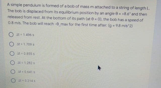 A simple pendulum is formed of a bob of mass m attached to a string of length L.
The bob is displaced from its equilibrium position by an angle 0 = +8.6° and then
released from rest. At the bottom of its path (at e = 0), the bob has a speed of
0.8 m/s. The bob will reach -0_max for the first time after: (g 9.8 m/s^2)
%3D
O at = 1.496s
O At = 1.709 s
At = 0.855 s
O at = 1.282 s
At 0.641 s
O at = 0 214 s
