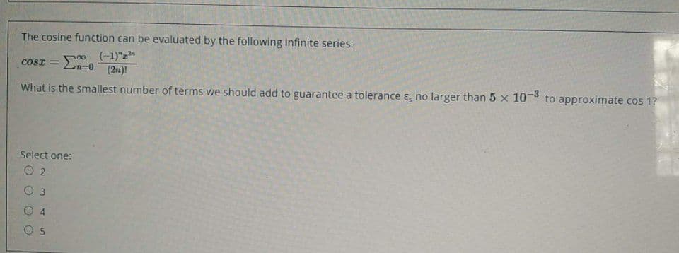 The cosine function can be evaluated by the following infinite series:
(-1)"z
(2n)!
COSI =
What is the smallest number of terms we should add to guarantee a tolerance ɛ, no larger than 5 x 10 to approximate cos 1?
Select one:
O 2
O 3
4
O 5
