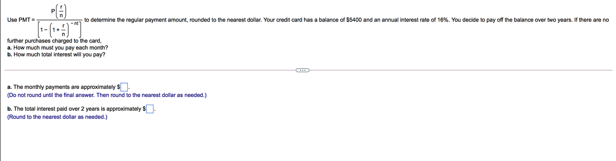 P
Use PMT =
to determine the regular payment amount, rounded to the nearest dollar. Your credit card has a balance of $5400 and an annual interest rate of 16%. You decide to pay off the balance over two years. If there are no
nt
1 -
1 +
further purchases charged to the card,
a. How much must you pay each month?
b. How much total interest will you pay?
a. The monthly payments are approximately $
(Do not round until the final answer. Then round to the nearest dollar as needed.)
b. The total interest paid over 2 years is approximately $
(Round to the nearest dollar as needed.)
