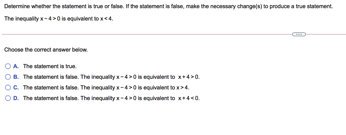 Determine whether the statement is true or false. If the statement is false, make the necessary change(s) to produce a true statement.
The inequality x- 4> 0 is equivalent to x< 4.
Choose the correct answer below.
A. The statement is true.
B. The statement is false. The inequality x- 4 >0 is equivalent to x+4 > 0.
C. The statement is false. The inequality x- 4 > 0 is equivalent to x>4.
O D. The statement is false. The inequality x - 4 > 0 is equivalent to x+4 < 0.
