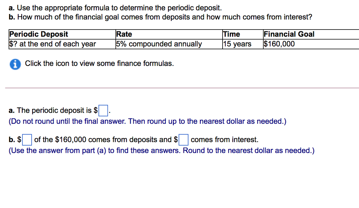 a. Use the appropriate formula to determine the periodic deposit.
b. How much of the financial goal comes from deposits and how much comes from interest?
Periodic Deposit
$? at the end of each year
Rate
Time
15 years
Financial Goal
5% compounded annually
$160,000
Click the icon to view some finance formulas.
a. The periodic deposit is $
(Do not round until the final answer. Then round up to the nearest dollar as needed.)
b. $ of the $160,000 comes from deposits and $
comes from interest.
(Use the answer from part (a) to find these answers. Round to the nearest dollar as needed.)
