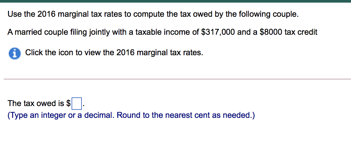 Use the 2016 marginal tax rates to compute the tax owed by the following couple.
A married couple filing jointly with a taxable income of $317,000 and a $8000 tax credit
A Click the icon to view the 2016 marginal tax rates.
The tax owed is $
(Type an integer or a decimal. Round to the nearest cent as needed.)
