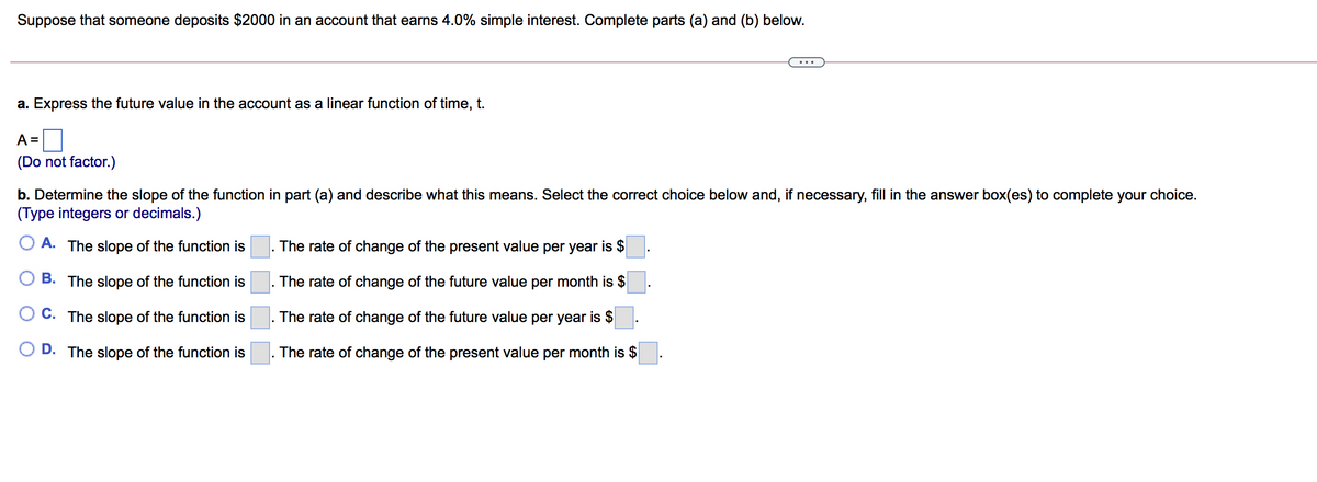 Suppose that someone deposits $2000 in an account that earns 4.0% simple interest. Complete parts (a) and (b) below.
a. Express the future value in the account as a linear function of time, t.
A =
(Do not factor.)
b. Determine the slope of the function in part (a) and describe what this means. Select the correct choice below and, if necessary, fill in the answer box(es) to complete your choice.
(Type integers or decimals.)
O A. The slope of the function is
The rate of change of the present value per year is $
B. The slope of the function is
The rate of change of the future value per month is $
C. The slope of the function is
The rate of change of the future value per year is $
O D. The slope of the function is
The rate of change of the present value per month is $
