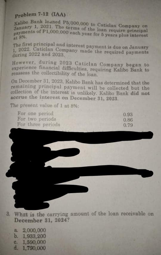 payments ofP1,000,000 each year for 5 years plus interest
Kalibo Bank loaned P5,000,000 to Caticlan Company on
Problem 7-12 (IAA)
fanuary 1, 2021. The terms of the loan require principal
at 8%.
The first principal and interest payment is due on January
2022. Caticlan Company made the required payments
during 2022 and 2023.
However, during 2023 Caticlan Company began to
experience financial difficulties, requiring Kalibo Bank to
reassess the collectibility of the loan.
On December 31, 2023, Kalibo Bank has determined that the
remaining principal payment will be collected but the
collection of the interest is unlikely. Kalibo Bank did not
accrue the interest on December 31, 2023.
The present value of 1 at 8%:
For one period
For two periods
For three periods
0.93
0.86
0.79
3. What is the carrying amount of the loan receivable on
December 31, 2024?
a. 2,000,000
b. 1,933,200
c. 1,590,000
d. 1,790,000
