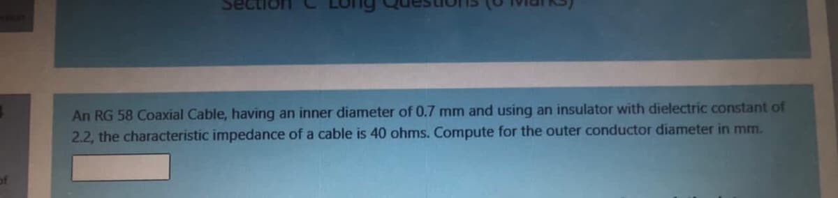 Sect
An RG 58 Coaxial Cable, having an inner diameter of 0.7 mm and using an insulator with dielectric constant of
2.2, the characteristic impedance of a cable is 40 ohms. Compute for the outer conductor diameter in mm.
of
