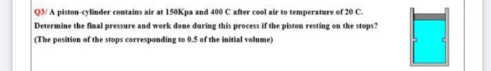 Q3/A piston-cylinder contains air at 150Kpa and 400 C after cool air to temperature of 20 C.
Determine the final pressure and work done during this process if the piston resting on the stops?
(The position of the stops corresponding to 0.5 of the initial volume)