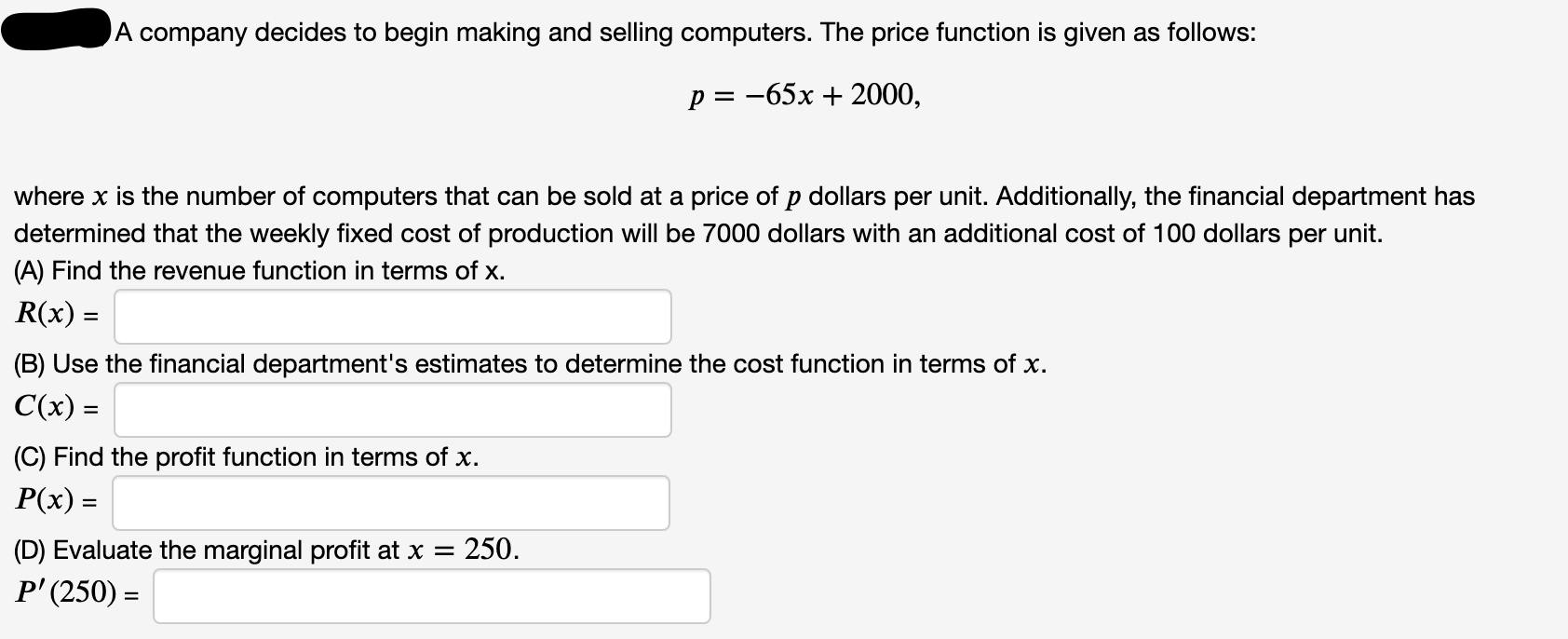 (A) Find the revenue function in terms of x.
R(x) =
(B) Use the financial department's estimates to determine the cost functi
C(x) =
(C) Find the profit function in terms of x.
P(x) =
(D) Evaluate the marginal profit at x = 250.
