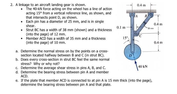 2. A linkage to an aircraft landing gear is shown.
0.1 m
• The 40-kN force acting on the wheel has a line of action
acting 15° from a vertical reference line, as shown, and
that intersects point D, as shown.
•
Each pin has a diameter of 25 mm, and is in single
shear.
•
Strut BC has a width of 38 mm (shown) and a thickness
(into the page) of 12 mm.
• Member ACD has a width of 35 mm and a thickness
(into the page) of 10 mm.
a. Determine the normal stress on by the points on a cross-
section located halfway between B and C (in strut BC).
b. Does every cross-section in strut BC feel the same normal
stress? Why or why not?
40 KN
c. Determine the average shear stress in pins A, B, and C.
d. Determine the bearing stress between pin A and member
ACD.
e. If the plate that member ACD is connected to at pin A is 15 mm thick (into the page),
determine the bearing stress between pin A and that plate.
0.4 m
15⁰
A
B
38 mm
0.4 m
0.4 m