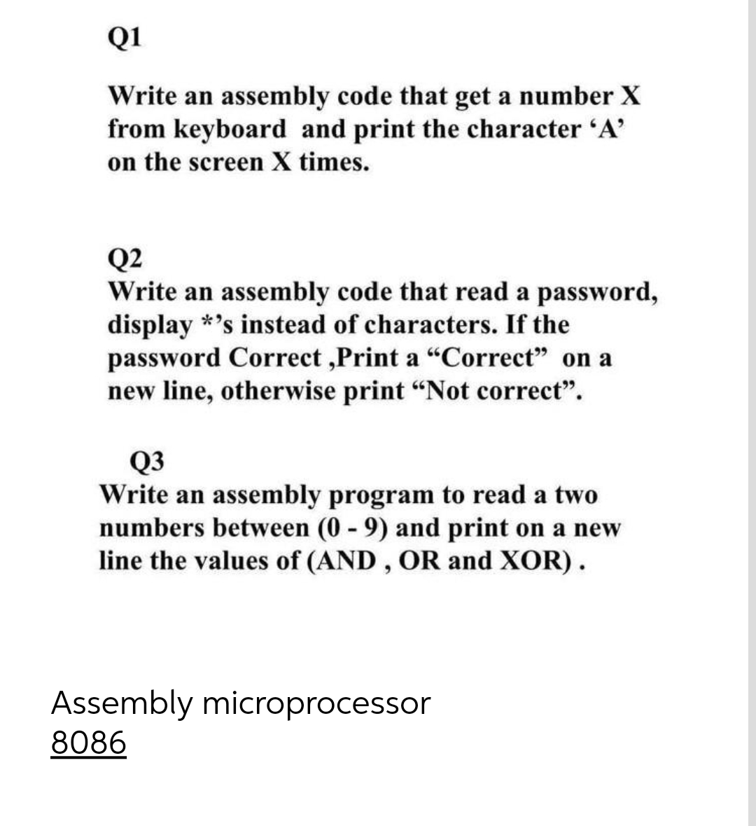 Q1
Write an assembly code that get a number X
from keyboard and print the character 'A'
on the screen X times.
Q2
Write an assembly code that read a password,
display *'s instead of characters. If the
password Correct,Print a "Correct" on a
new line, otherwise print "Not correct".
Q3
Write an assembly program to read a two
numbers between (0-9) and print on a new
line the values of (AND, OR and XOR).
Assembly microprocessor
8086