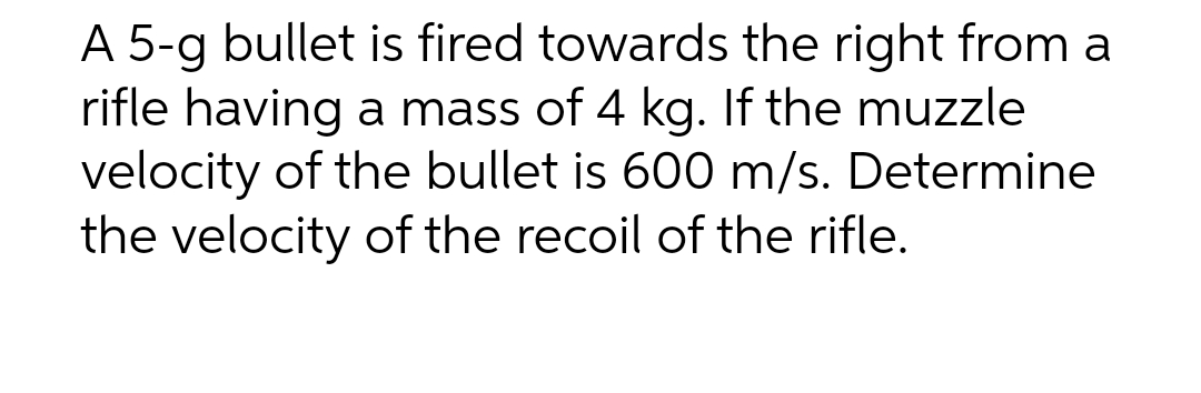 A 5-g bullet is fired towards the right from a
rifle having a mass of 4 kg. If the muzzle
velocity of the bullet is 600 m/s. Determine
the velocity of the recoil of the rifle.