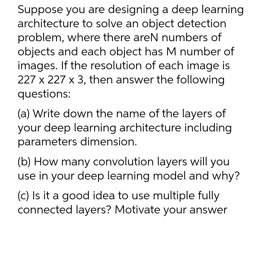 Suppose you are designing a deep learning
architecture to solve an object detection
problem, where there areN numbers of
objects and each object has M number of
images. If the resolution of each image is
227 x 227 x 3, then answer the following
questions:
(a) Write down the name of the layers of
your deep learning architecture including
parameters dimension.
(b) How many convolution layers will you
use in your deep learning model and why?
(c) Is it a good idea to use multiple fully
connected layers? Motivate your answer
